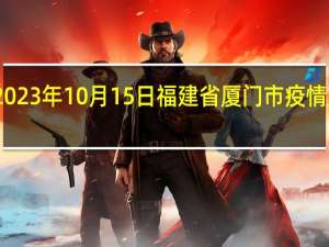2023年10月15日福建省厦门市疫情大数据-今日/今天疫情全网搜索最新实时消息动态情况通知播报