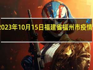 2023年10月15日福建省福州市疫情大数据-今日/今天疫情全网搜索最新实时消息动态情况通知播报