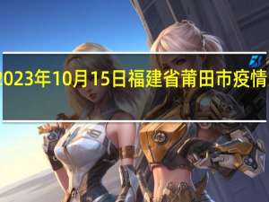2023年10月15日福建省莆田市疫情大数据-今日/今天疫情全网搜索最新实时消息动态情况通知播报