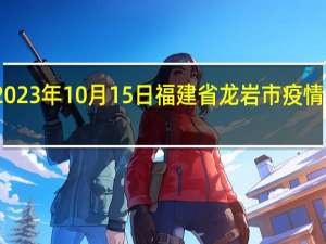 2023年10月15日福建省龙岩市疫情大数据-今日/今天疫情全网搜索最新实时消息动态情况通知播报