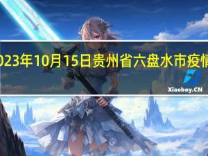 2023年10月15日贵州省六盘水市疫情大数据-今日/今天疫情全网搜索最新实时消息动态情况通知播报