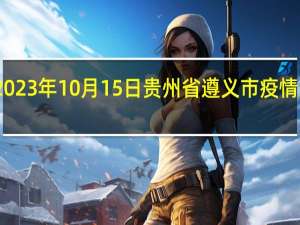 2023年10月15日贵州省遵义市疫情大数据-今日/今天疫情全网搜索最新实时消息动态情况通知播报