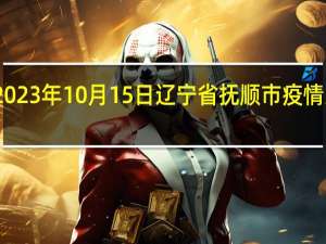 2023年10月15日辽宁省抚顺市疫情大数据-今日/今天疫情全网搜索最新实时消息动态情况通知播报