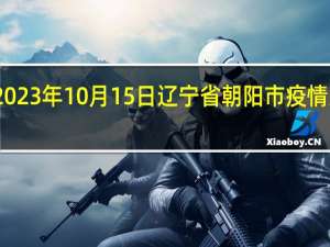 2023年10月15日辽宁省朝阳市疫情大数据-今日/今天疫情全网搜索最新实时消息动态情况通知播报
