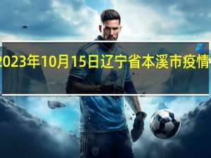 2023年10月15日辽宁省本溪市疫情大数据-今日/今天疫情全网搜索最新实时消息动态情况通知播报