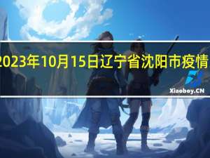 2023年10月15日辽宁省沈阳市疫情大数据-今日/今天疫情全网搜索最新实时消息动态情况通知播报