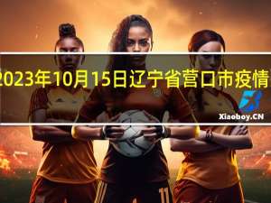 2023年10月15日辽宁省营口市疫情大数据-今日/今天疫情全网搜索最新实时消息动态情况通知播报