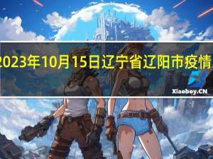 2023年10月15日辽宁省辽阳市疫情大数据-今日/今天疫情全网搜索最新实时消息动态情况通知播报