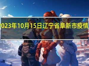 2023年10月15日辽宁省阜新市疫情大数据-今日/今天疫情全网搜索最新实时消息动态情况通知播报