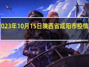 2023年10月15日陕西省咸阳市疫情大数据-今日/今天疫情全网搜索最新实时消息动态情况通知播报