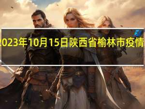 2023年10月15日陕西省榆林市疫情大数据-今日/今天疫情全网搜索最新实时消息动态情况通知播报