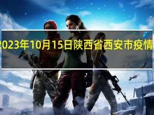 2023年10月15日陕西省西安市疫情大数据-今日/今天疫情全网搜索最新实时消息动态情况通知播报