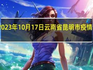 2023年10月17日云南省昆明市疫情大数据-今日/今天疫情全网搜索最新实时消息动态情况通知播报