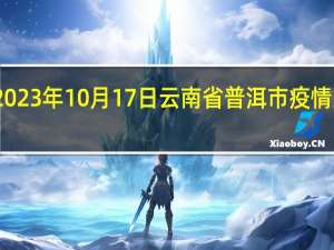 2023年10月17日云南省普洱市疫情大数据-今日/今天疫情全网搜索最新实时消息动态情况通知播报