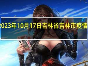 2023年10月17日吉林省吉林市疫情大数据-今日/今天疫情全网搜索最新实时消息动态情况通知播报