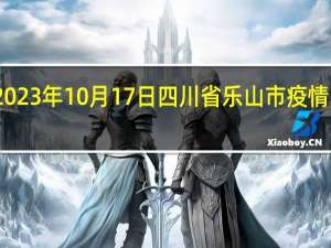 2023年10月17日四川省乐山市疫情大数据-今日/今天疫情全网搜索最新实时消息动态情况通知播报