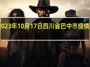 2023年10月17日四川省巴中市疫情大数据-今日/今天疫情全网搜索最新实时消息动态情况通知播报