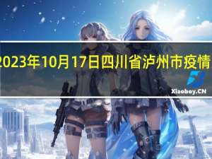 2023年10月17日四川省泸州市疫情大数据-今日/今天疫情全网搜索最新实时消息动态情况通知播报