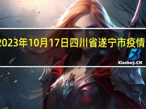 2023年10月17日四川省遂宁市疫情大数据-今日/今天疫情全网搜索最新实时消息动态情况通知播报
