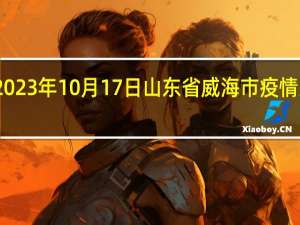 2023年10月17日山东省威海市疫情大数据-今日/今天疫情全网搜索最新实时消息动态情况通知播报