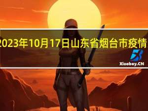 2023年10月17日山东省烟台市疫情大数据-今日/今天疫情全网搜索最新实时消息动态情况通知播报