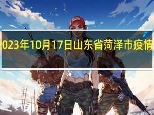 2023年10月17日山东省菏泽市疫情大数据-今日/今天疫情全网搜索最新实时消息动态情况通知播报