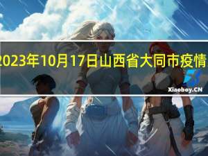 2023年10月17日山西省大同市疫情大数据-今日/今天疫情全网搜索最新实时消息动态情况通知播报