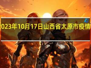 2023年10月17日山西省太原市疫情大数据-今日/今天疫情全网搜索最新实时消息动态情况通知播报