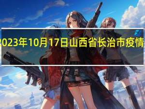 2023年10月17日山西省长治市疫情大数据-今日/今天疫情全网搜索最新实时消息动态情况通知播报