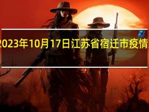 2023年10月17日江苏省宿迁市疫情大数据-今日/今天疫情全网搜索最新实时消息动态情况通知播报