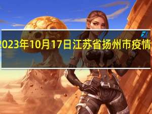 2023年10月17日江苏省扬州市疫情大数据-今日/今天疫情全网搜索最新实时消息动态情况通知播报