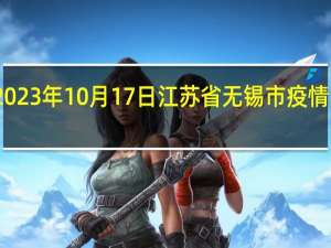 2023年10月17日江苏省无锡市疫情大数据-今日/今天疫情全网搜索最新实时消息动态情况通知播报