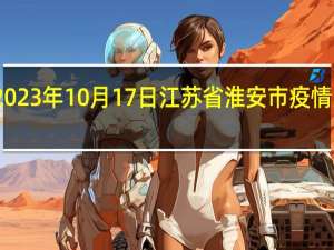 2023年10月17日江苏省淮安市疫情大数据-今日/今天疫情全网搜索最新实时消息动态情况通知播报