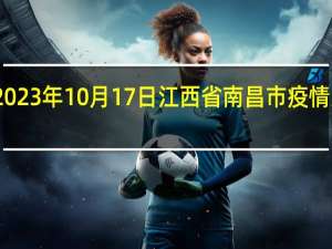 2023年10月17日江西省南昌市疫情大数据-今日/今天疫情全网搜索最新实时消息动态情况通知播报