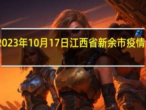 2023年10月17日江西省新余市疫情大数据-今日/今天疫情全网搜索最新实时消息动态情况通知播报