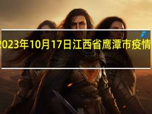 2023年10月17日江西省鹰潭市疫情大数据-今日/今天疫情全网搜索最新实时消息动态情况通知播报