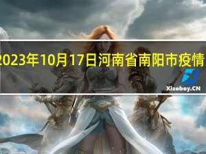 2023年10月17日河南省南阳市疫情大数据-今日/今天疫情全网搜索最新实时消息动态情况通知播报