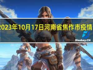 2023年10月17日河南省焦作市疫情大数据-今日/今天疫情全网搜索最新实时消息动态情况通知播报
