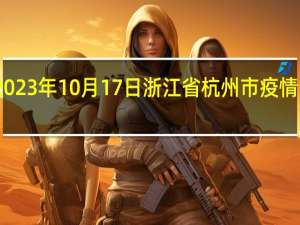 2023年10月17日浙江省杭州市疫情大数据-今日/今天疫情全网搜索最新实时消息动态情况通知播报