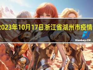 2023年10月17日浙江省湖州市疫情大数据-今日/今天疫情全网搜索最新实时消息动态情况通知播报