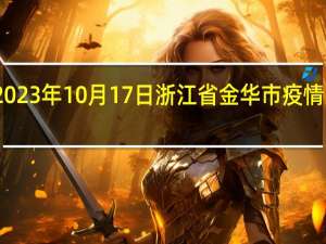 2023年10月17日浙江省金华市疫情大数据-今日/今天疫情全网搜索最新实时消息动态情况通知播报
