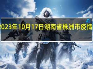 2023年10月17日湖南省株洲市疫情大数据-今日/今天疫情全网搜索最新实时消息动态情况通知播报