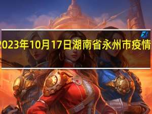 2023年10月17日湖南省永州市疫情大数据-今日/今天疫情全网搜索最新实时消息动态情况通知播报