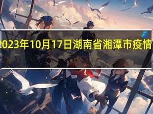 2023年10月17日湖南省湘潭市疫情大数据-今日/今天疫情全网搜索最新实时消息动态情况通知播报