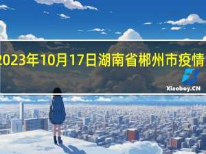 2023年10月17日湖南省郴州市疫情大数据-今日/今天疫情全网搜索最新实时消息动态情况通知播报