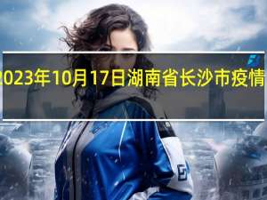 2023年10月17日湖南省长沙市疫情大数据-今日/今天疫情全网搜索最新实时消息动态情况通知播报