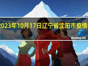2023年10月17日辽宁省沈阳市疫情大数据-今日/今天疫情全网搜索最新实时消息动态情况通知播报