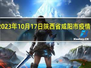 2023年10月17日陕西省咸阳市疫情大数据-今日/今天疫情全网搜索最新实时消息动态情况通知播报