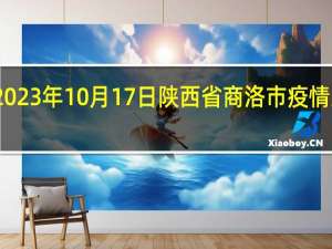 2023年10月17日陕西省商洛市疫情大数据-今日/今天疫情全网搜索最新实时消息动态情况通知播报