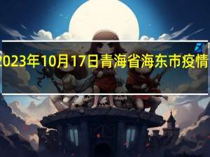 2023年10月17日青海省海东市疫情大数据-今日/今天疫情全网搜索最新实时消息动态情况通知播报
